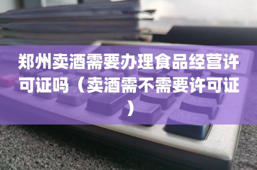 郑州卖酒需要办理食品经营许可证吗（卖酒需不需要许可证）
