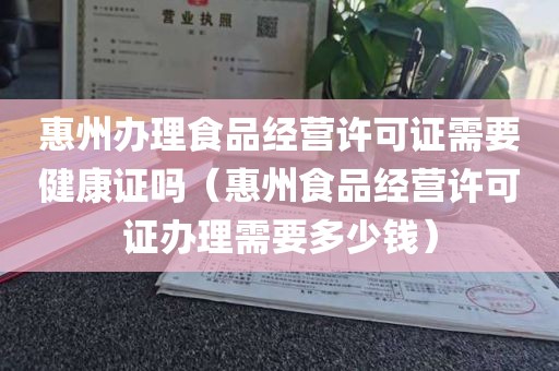 惠州办理食品经营许可证需要健康证吗（惠州食品经营许可证办理需要多少钱）