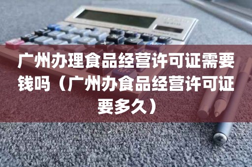 广州办理食品经营许可证需要钱吗（广州办食品经营许可证要多久）