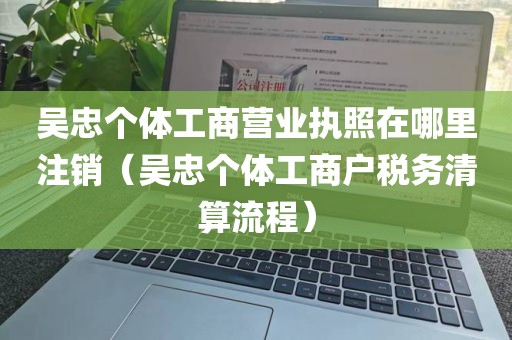 吴忠个体工商营业执照在哪里注销（吴忠个体工商户税务清算流程）