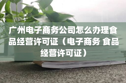广州电子商务公司怎么办理食品经营许可证（电子商务 食品经营许可证）