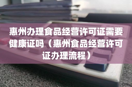 惠州办理食品经营许可证需要健康证吗（惠州食品经营许可证办理流程）
